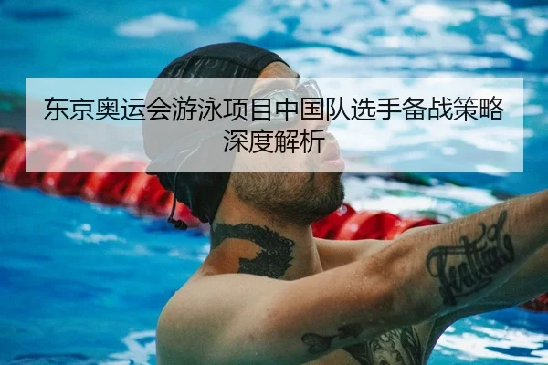 东京奥运会游泳项目中国队选手备战策略深度解析